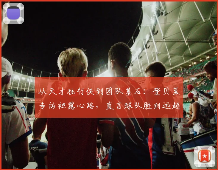从天才独行侠到团队基石：登贝莱专访袒露心路，直言球队胜利远超个人荣誉